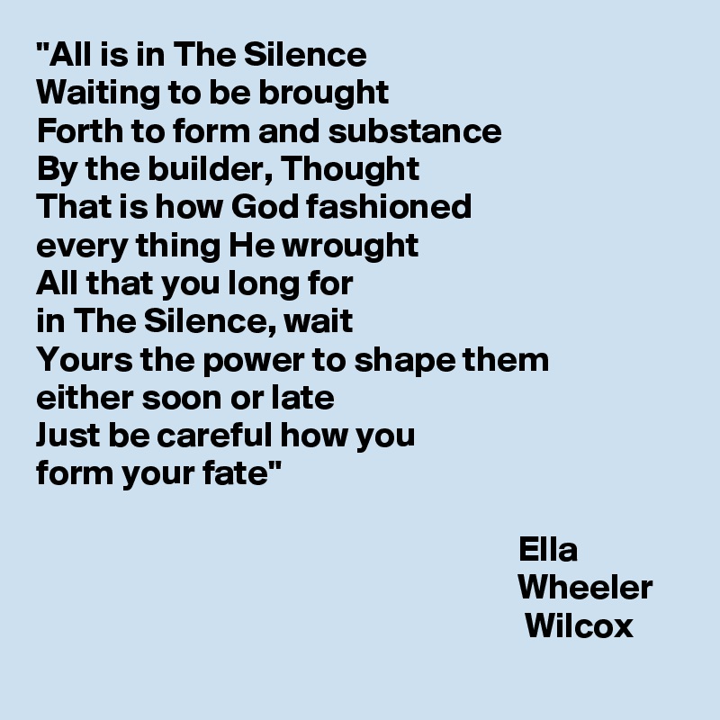 "All is in The Silence 
Waiting to be brought
Forth to form and substance 
By the builder, Thought
That is how God fashioned 
every thing He wrought
All that you long for 
in The Silence, wait
Yours the power to shape them 
either soon or late 
Just be careful how you 
form your fate"

                                                                   Ella
                                                                   Wheeler
                                                                    Wilcox
