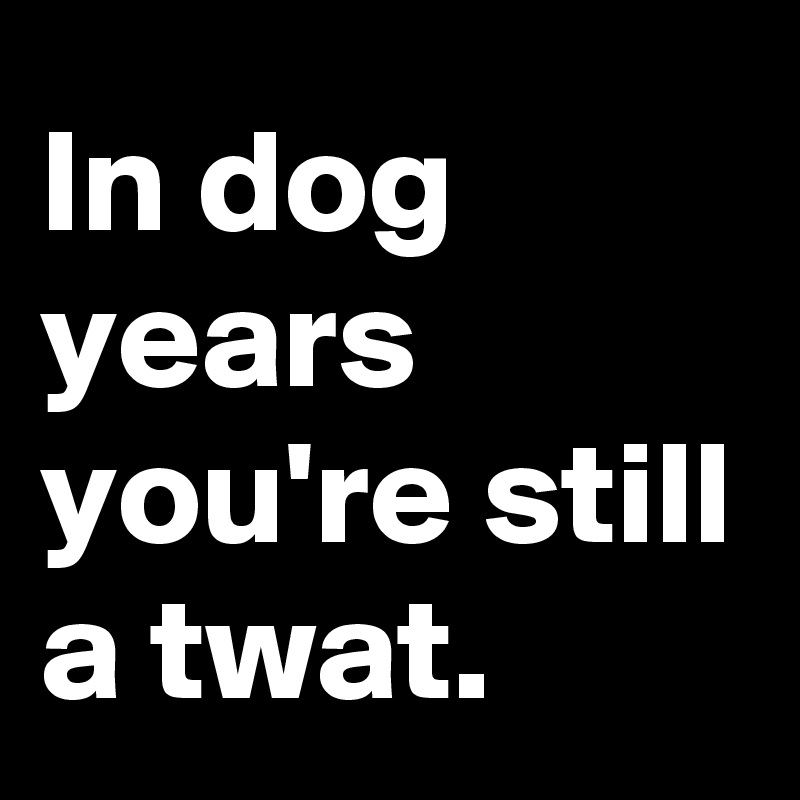 In dog years
you're still a twat.
