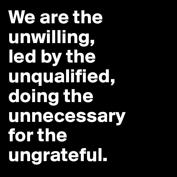 We are the unwilling, 
led by the 
unqualified, doing the unnecessary 
for the ungrateful.