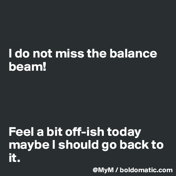 


I do not miss the balance beam!




Feel a bit off-ish today maybe I should go back to it. 