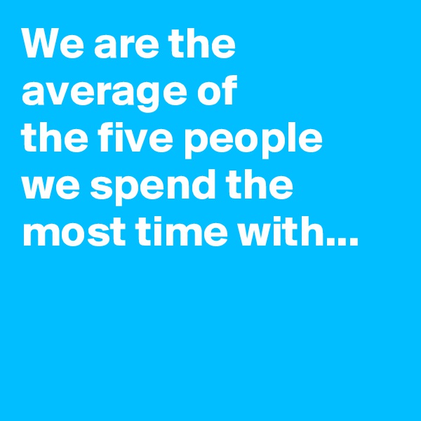 We are the average of 
the five people 
we spend the most time with...


