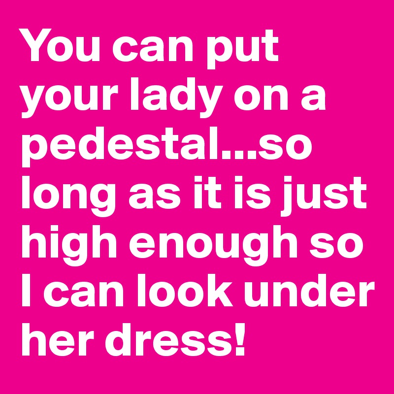 You can put your lady on a pedestal...so long as it is just high enough so I can look under her dress!