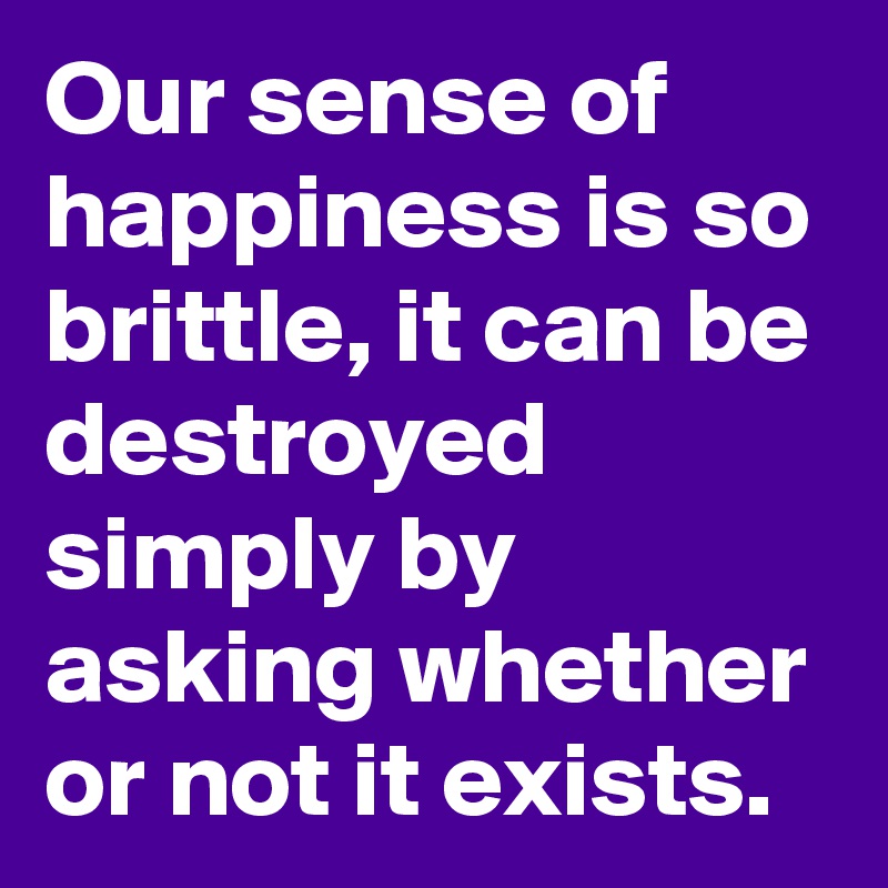 Our sense of happiness is so brittle, it can be destroyed simply by asking whether or not it exists.