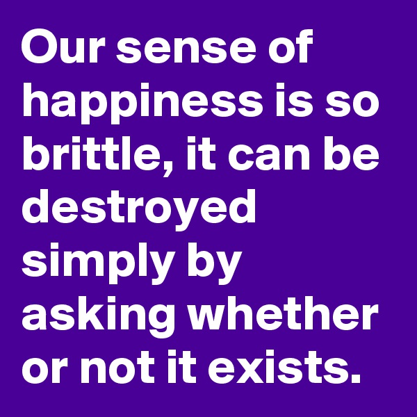 Our sense of happiness is so brittle, it can be destroyed simply by asking whether or not it exists.