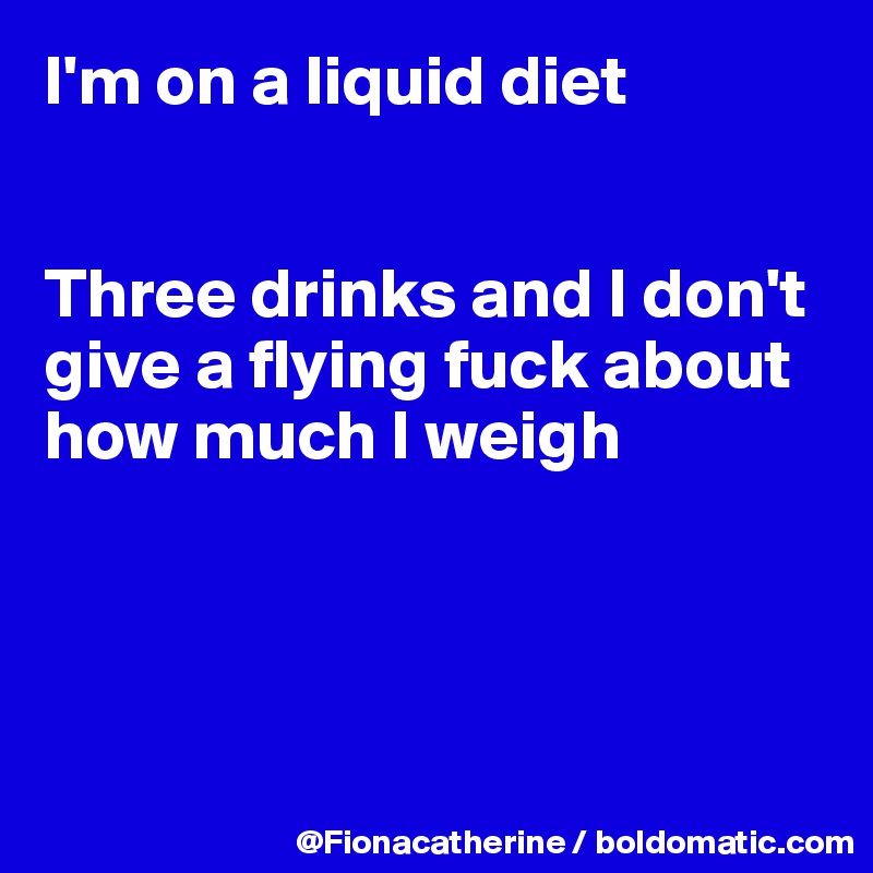 I'm on a liquid diet


Three drinks and I don't give a flying fuck about
how much I weigh




