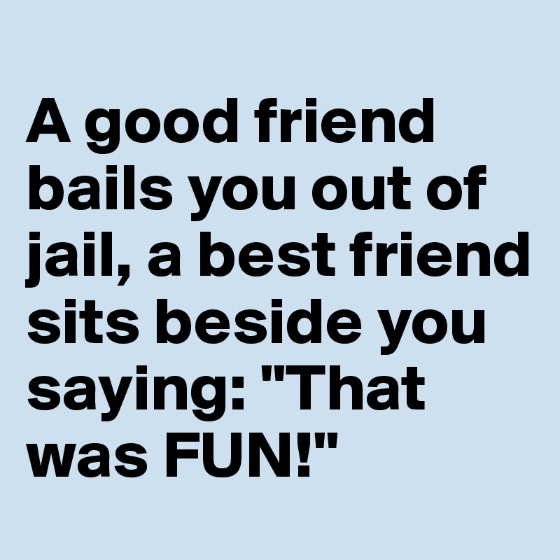 
A good friend bails you out of jail, a best friend sits beside you saying: "That was FUN!"