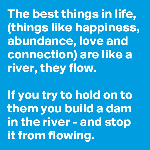 The best things in life, (things like happiness, abundance, love and connection) are like a river, they flow. 

If you try to hold on to them you build a dam in the river - and stop it from flowing.