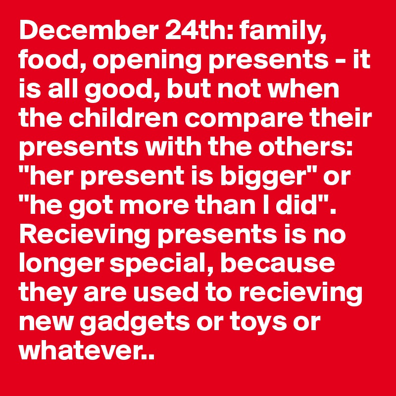 December 24th: family, food, opening presents - it is all good, but not when the children compare their presents with the others: "her present is bigger" or "he got more than I did".      
Recieving presents is no longer special, because they are used to recieving new gadgets or toys or whatever.. 