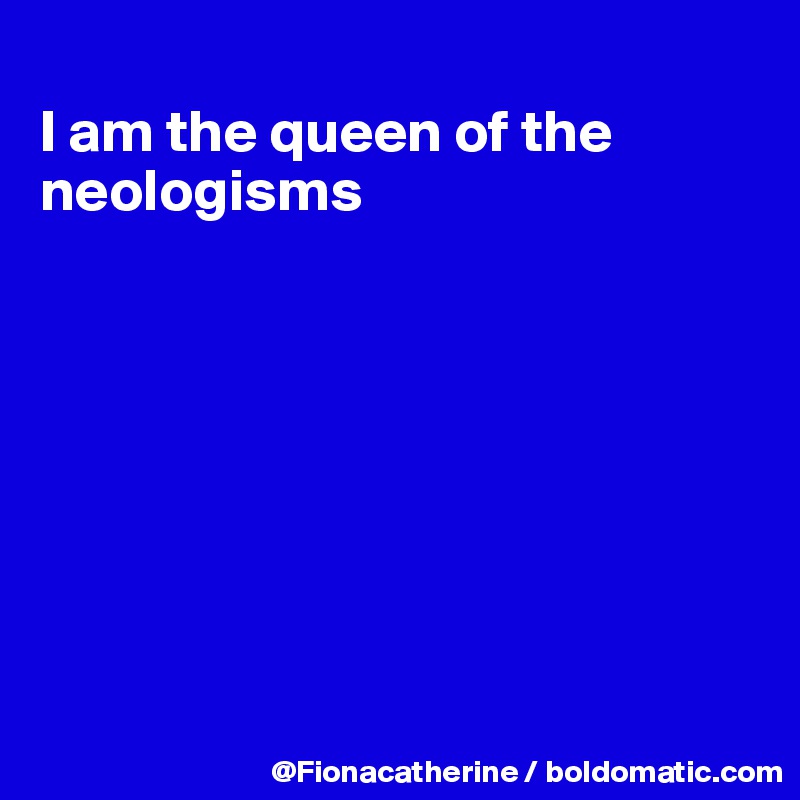 
I am the queen of the
neologisms








