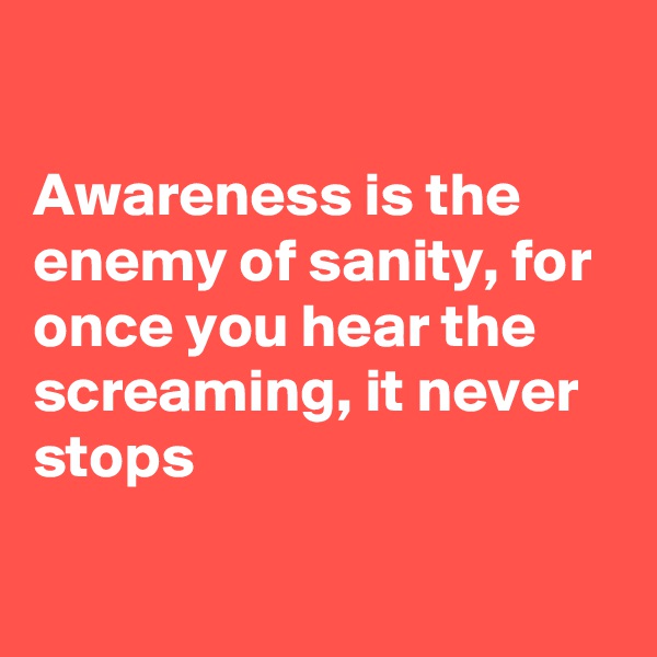 

Awareness is the enemy of sanity, for once you hear the screaming, it never stops

