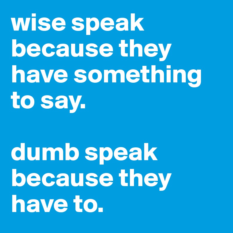 wise speak because they have something to say.

dumb speak because they have to.