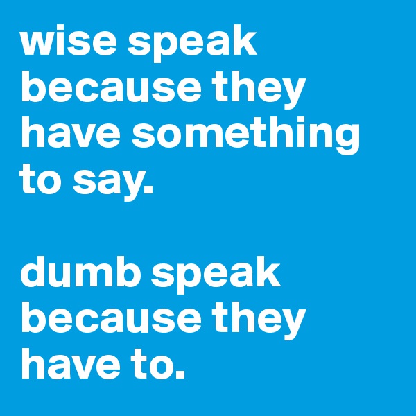 wise speak because they have something to say.

dumb speak because they have to.