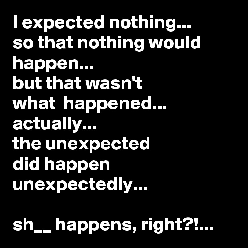 I expected nothing...
so that nothing would happen...
but that wasn't 
what  happened...
actually... 
the unexpected 
did happen unexpectedly...  

sh__ happens, right?!...