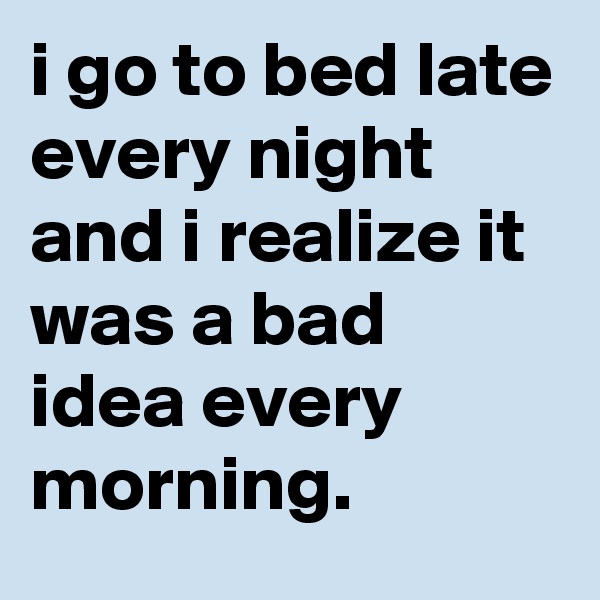 i go to bed late every night and i realize it was a bad idea every morning.