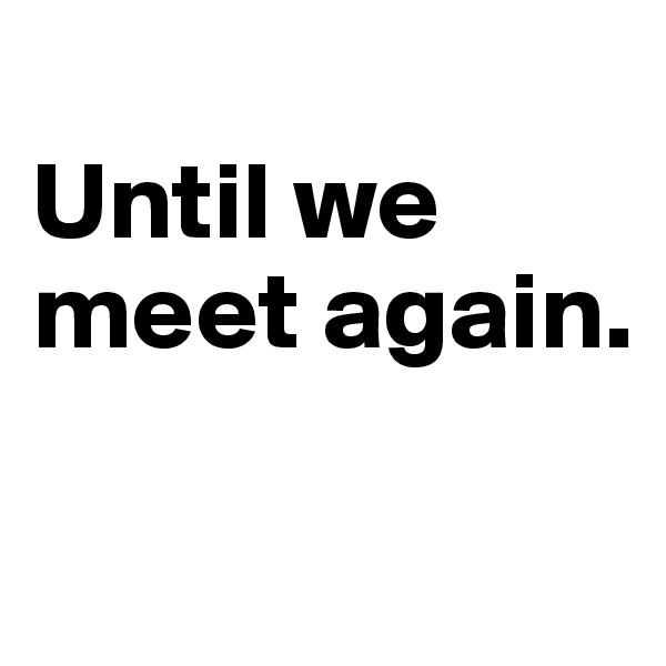 
Until we meet again.

