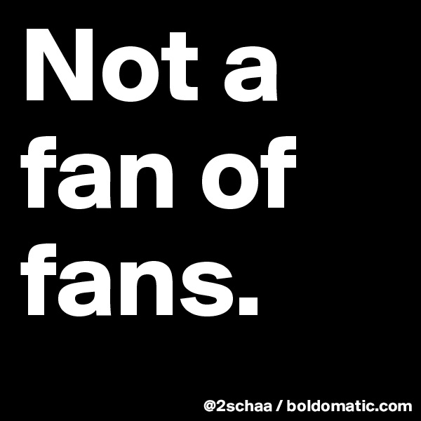Not a fan of fans.