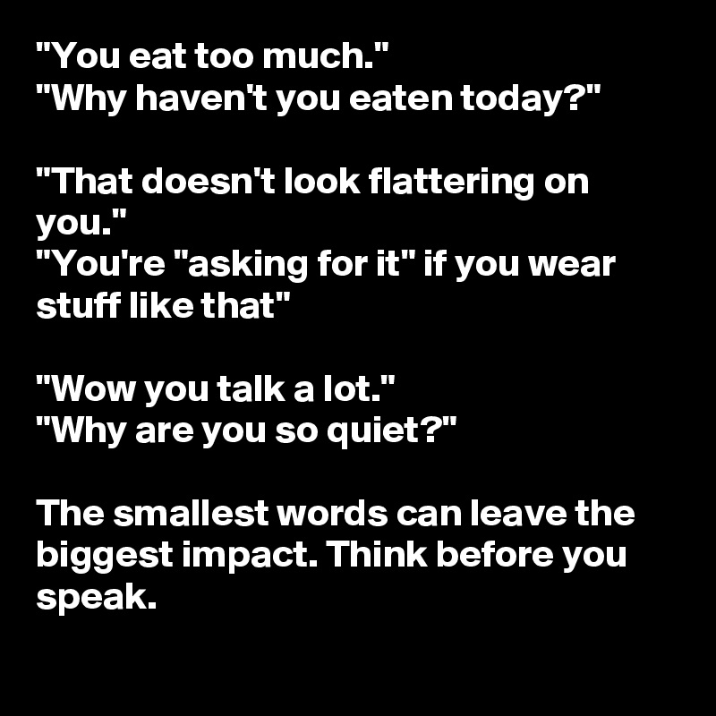 "You eat too much."
"Why haven't you eaten today?"

"That doesn't look flattering on you."
"You're "asking for it" if you wear stuff like that"

"Wow you talk a lot."
"Why are you so quiet?"

The smallest words can leave the biggest impact. Think before you speak.
