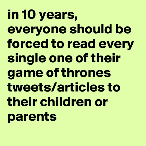 in 10 years, everyone should be forced to read every single one of their game of thrones tweets/articles to their children or parents