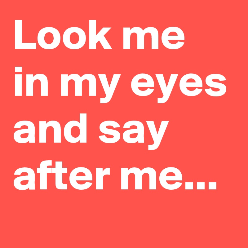 Look me in my eyes and say after me...