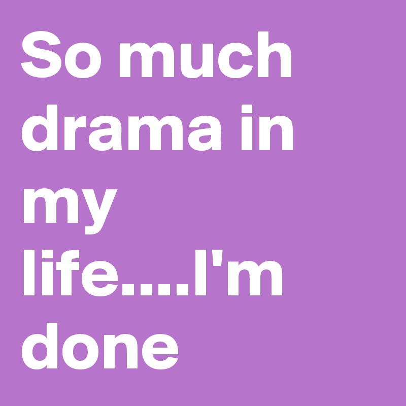 So much drama in my life....I'm done 