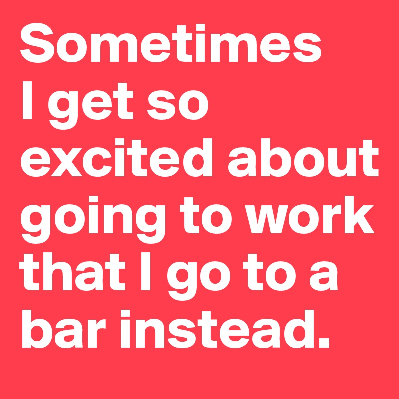 Sometimes 
I get so excited about going to work that I go to a bar instead.