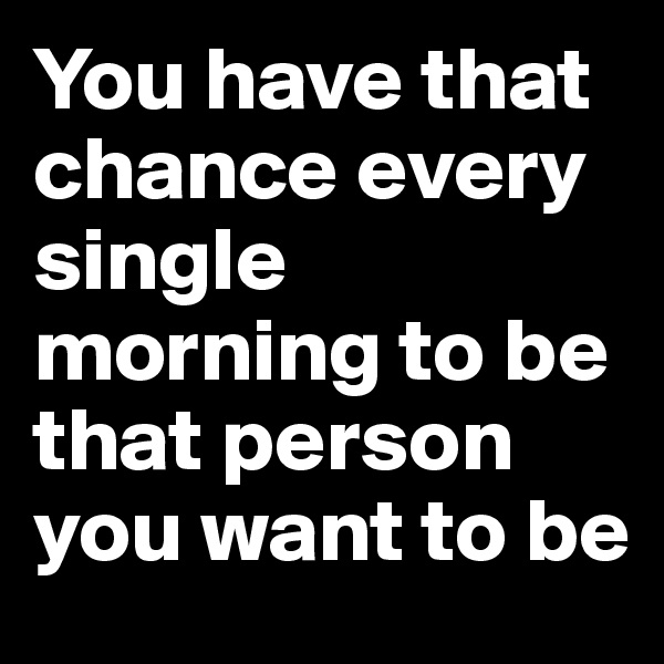 You have that chance every single morning to be that person you want to be