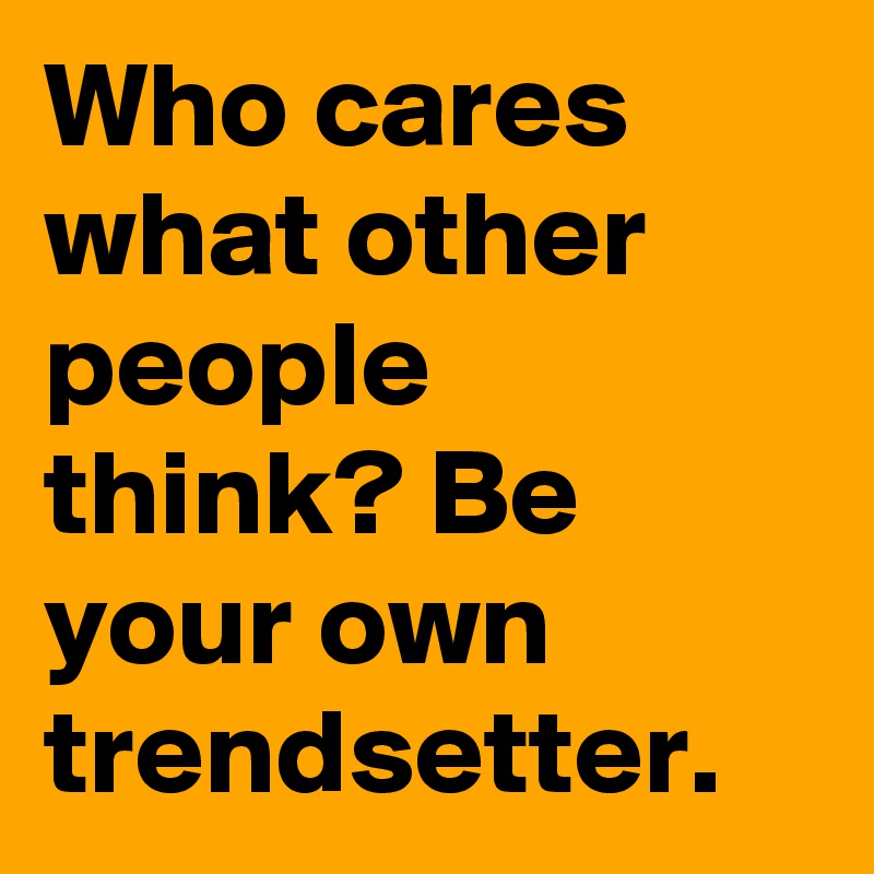 Who cares what other people think? Be your own trendsetter.
