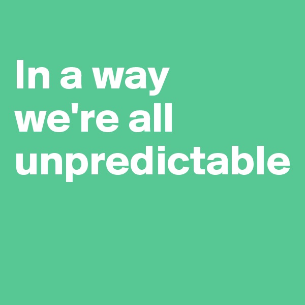 
In a way
we're all unpredictable

