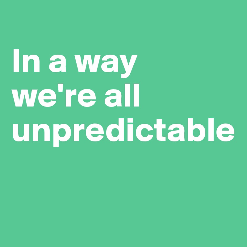 
In a way
we're all unpredictable

