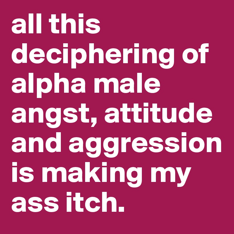 all this deciphering of alpha male angst, attitude and aggression is making my ass itch. 
