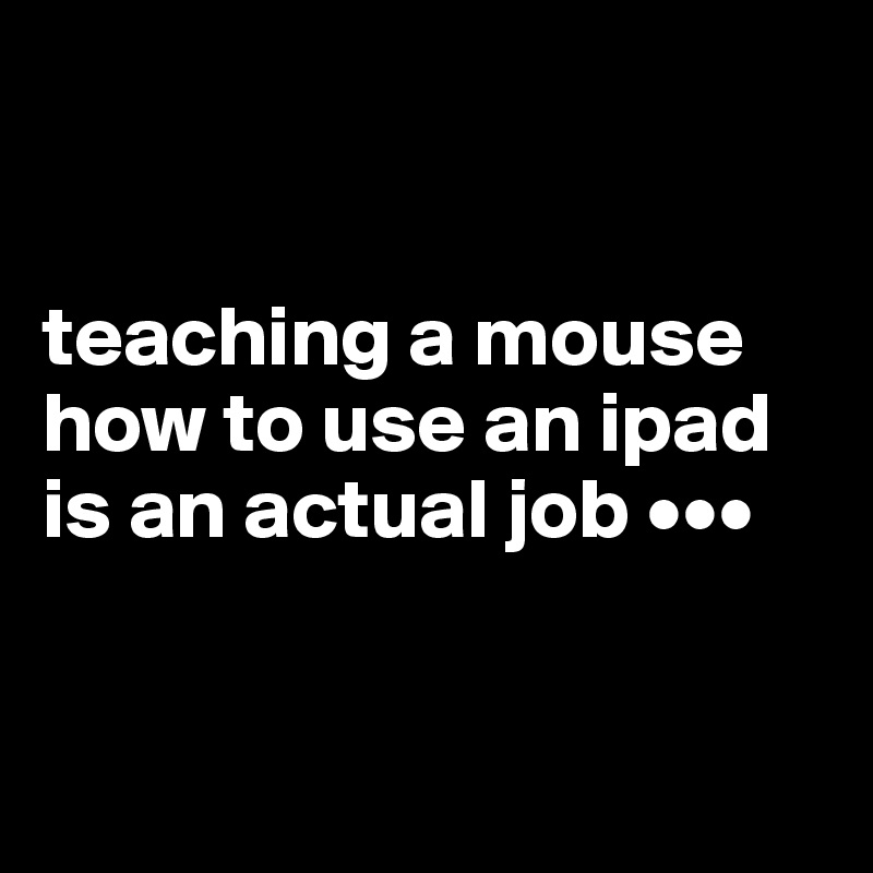 


teaching a mouse how to use an ipad is an actual job •••


