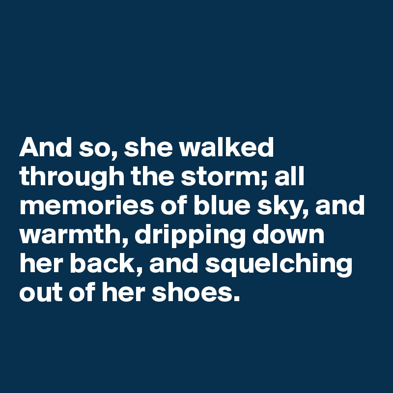 



And so, she walked through the storm; all memories of blue sky, and warmth, dripping down her back, and squelching out of her shoes.

