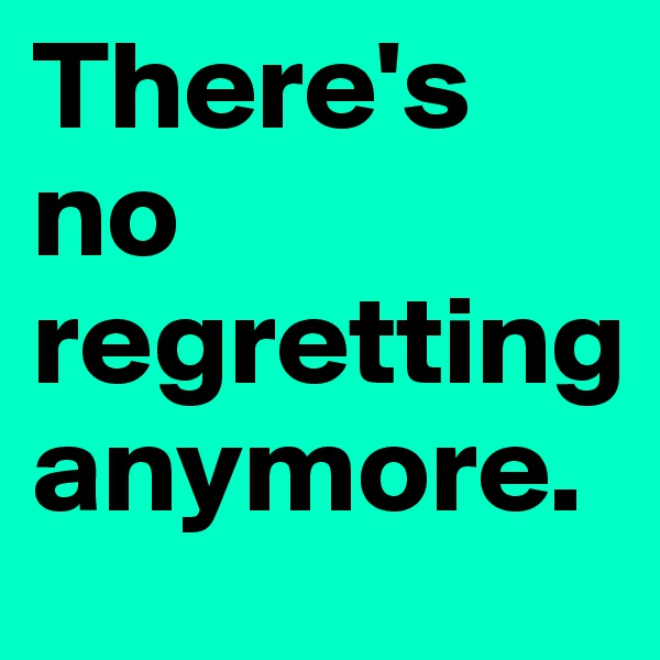 There's no regretting anymore.