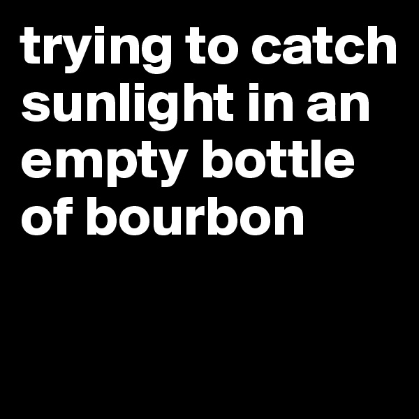trying to catch sunlight in an empty bottle of bourbon

