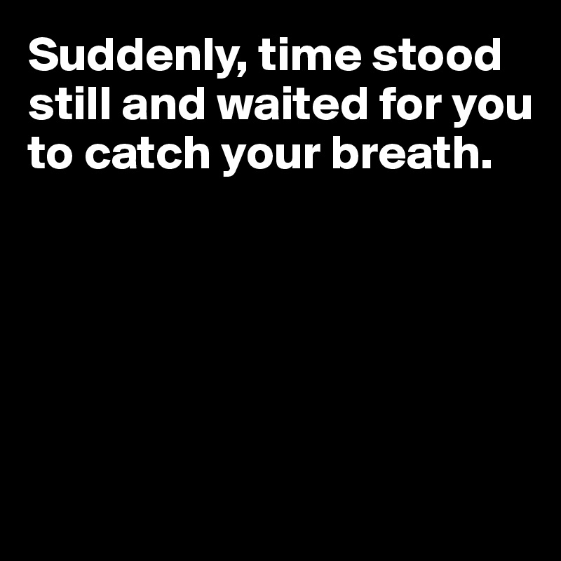 Suddenly, time stood still and waited for you to catch your breath.






