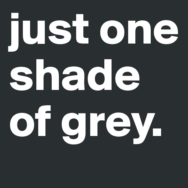 just one shade of grey.