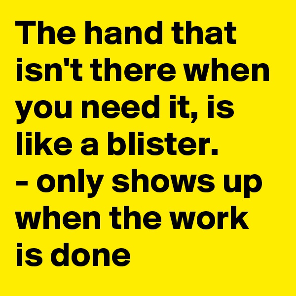 The hand that isn't there when you need it, is like a blister.
- only shows up when the work is done