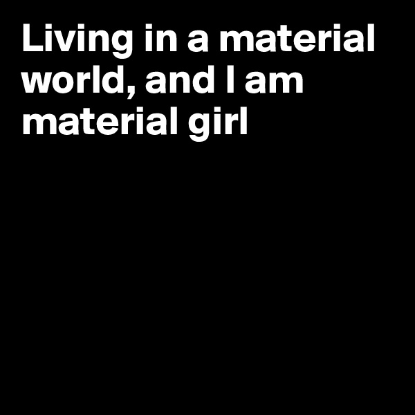 Living in a material world, and I am material girl 





