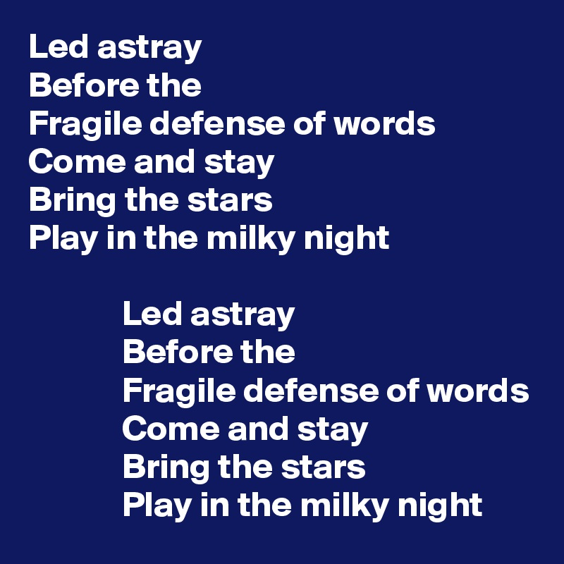 Led astray
Before the 
Fragile defense of words
Come and stay 
Bring the stars 
Play in the milky night

             Led astray
             Before the 
             Fragile defense of words
             Come and stay 
             Bring the stars 
             Play in the milky night