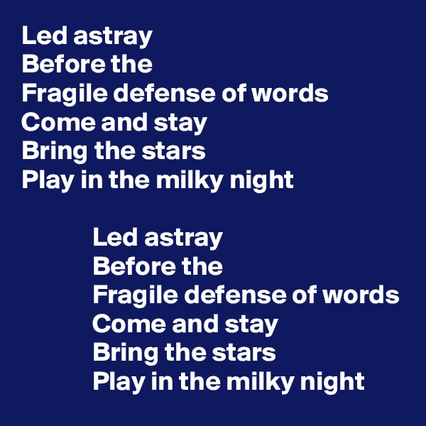 Led astray
Before the 
Fragile defense of words
Come and stay 
Bring the stars 
Play in the milky night

             Led astray
             Before the 
             Fragile defense of words
             Come and stay 
             Bring the stars 
             Play in the milky night