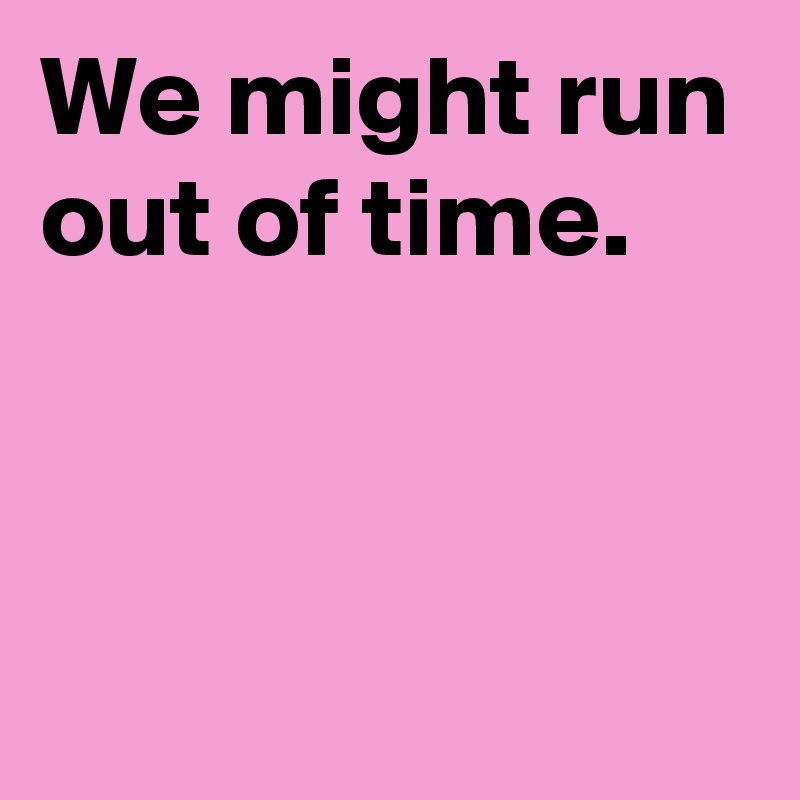 We might run out of time.


