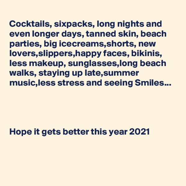 
Cocktails, sixpacks, long nights and  even longer days, tanned skin, beach parties, big icecreams,shorts, new lovers,slippers,happy faces, bikinis, less makeup, sunglasses,long beach walks, staying up late,summer music,less stress and seeing Smiles...




Hope it gets better this year 2021


