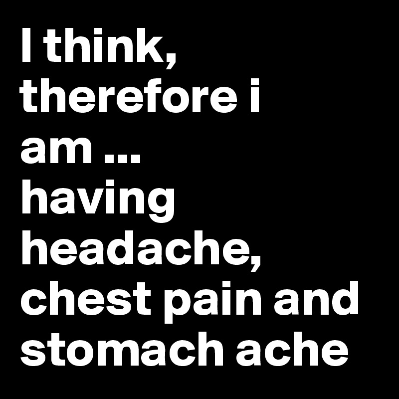 I think, therefore i am ...
having headache, chest pain and stomach ache