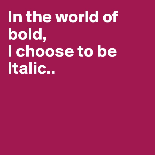 In the world of bold,
I choose to be Italic..



