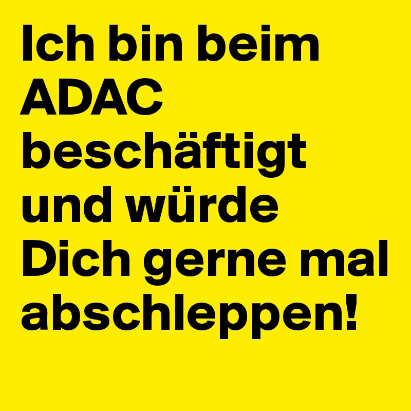 Ich bin beim ADAC beschäftigt und würde Dich gerne mal abschleppen!