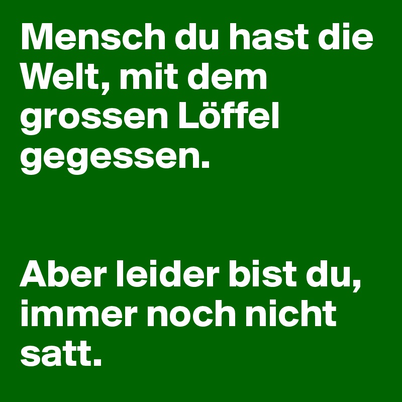 Mensch du hast die Welt, mit dem grossen Löffel gegessen.


Aber leider bist du, immer noch nicht satt.