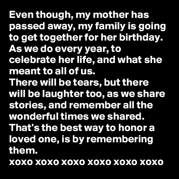 Even though, my mother has passed away, my family is going to get together for her birthday. 
As we do every year, to celebrate her life, and what she meant to all of us. 
There will be tears, but there will be laughter too, as we share stories, and remember all the wonderful times we shared. 
That's the best way to honor a loved one, is by remembering them. 
xoxo xoxo xoxo xoxo xoxo xoxo