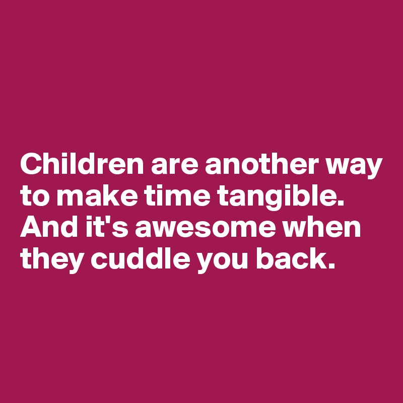 



Children are another way to make time tangible. And it's awesome when they cuddle you back.


