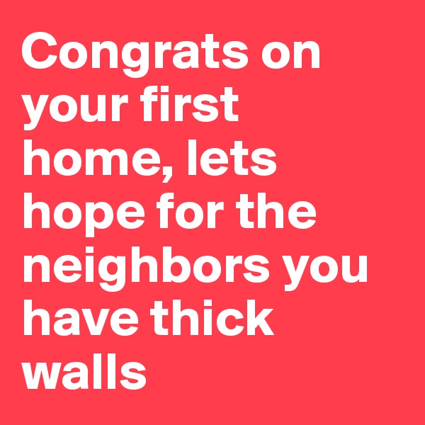 Congrats on your first home, lets hope for the neighbors you have thick walls