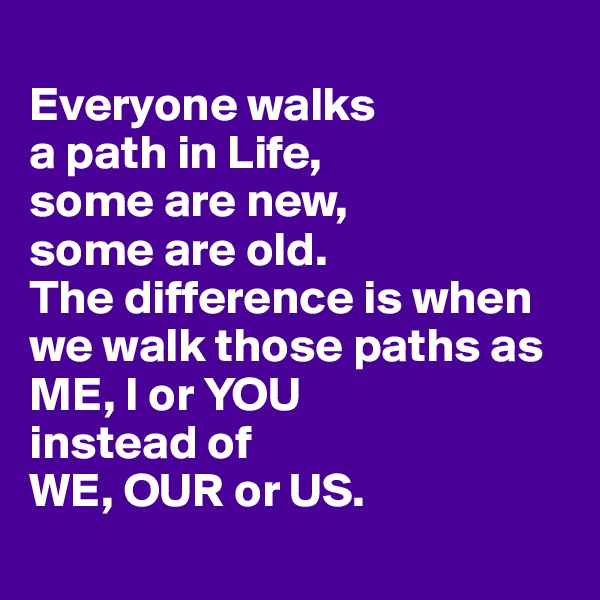 
Everyone walks 
a path in Life,
some are new, 
some are old. 
The difference is when we walk those paths as ME, I or YOU 
instead of 
WE, OUR or US.
